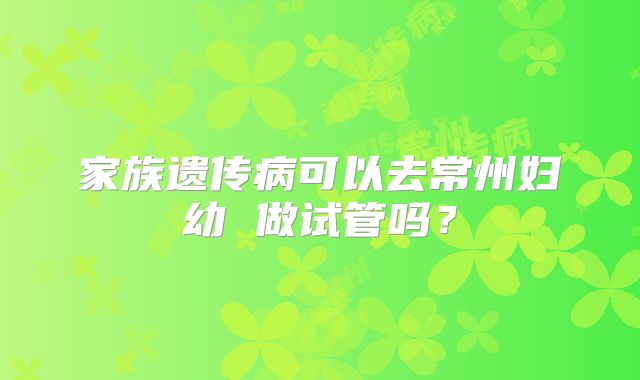 家族遗传病可以去常州妇幼 做试管吗？