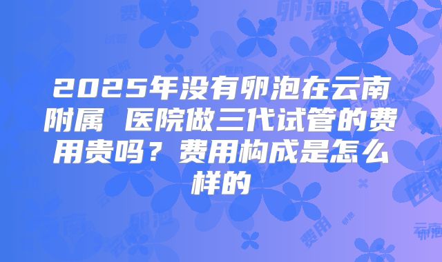 2025年没有卵泡在云南附属 医院做三代试管的费用贵吗？费用构成是怎么样的