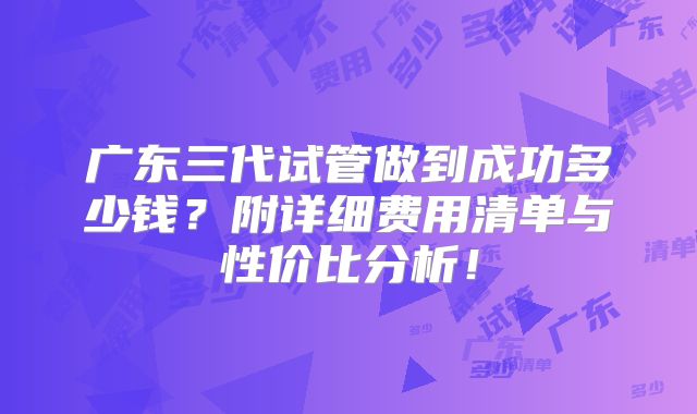 广东三代试管做到成功多少钱?附详细费用清单与性价比分析!
