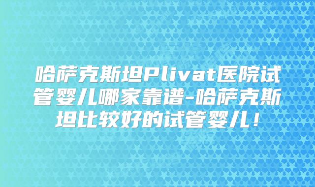 哈萨克斯坦Plivat医院试管婴儿哪家靠谱-哈萨克斯坦比较好的试管婴儿！