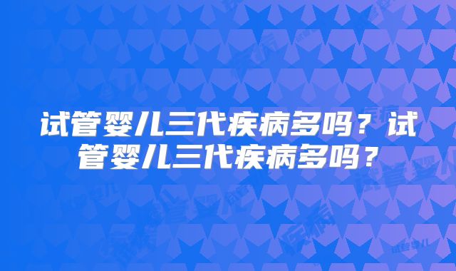 试管婴儿三代疾病多吗？试管婴儿三代疾病多吗？