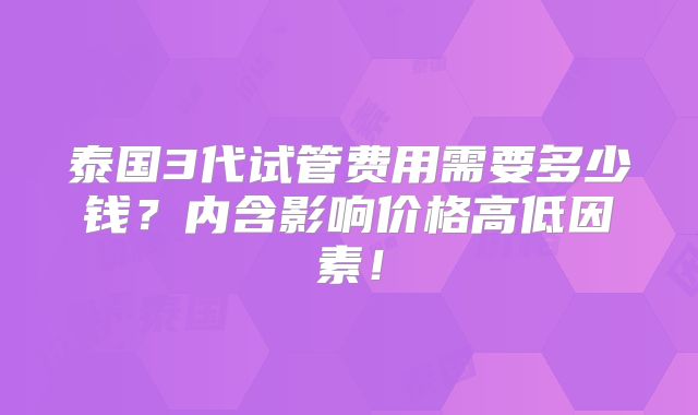 泰国3代试管费用需要多少钱？内含影响价格高低因素！