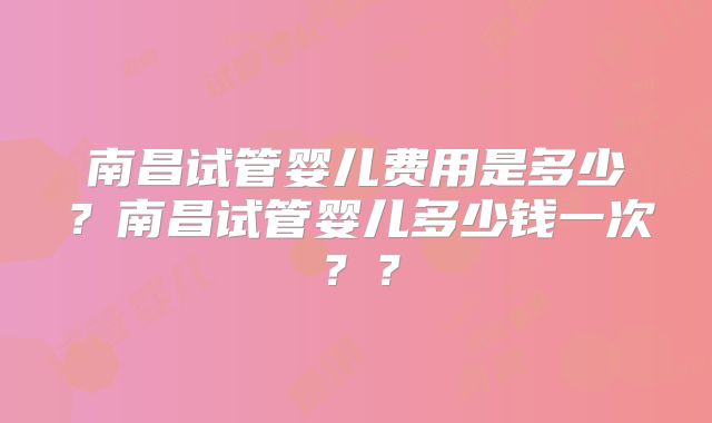 南昌试管婴儿费用是多少？南昌试管婴儿多少钱一次？？