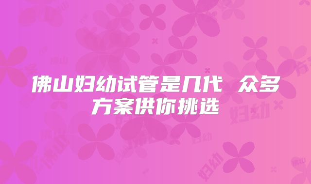 佛山妇幼试管是几代 众多方案供你挑选