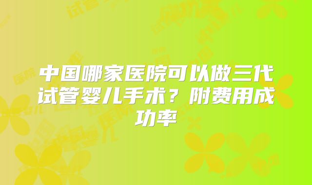 中国哪家医院可以做三代试管婴儿手术？附费用成功率