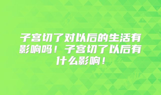 子宫切了对以后的生活有影响吗!子宫切了以后有什么影响!
