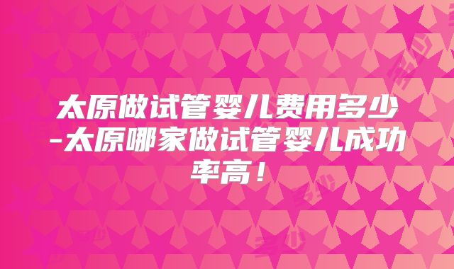 太原做试管婴儿费用多少-太原哪家做试管婴儿成功率高！