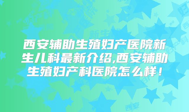西安辅助生殖妇产医院新生儿科最新介绍,西安辅助生殖妇产科医院怎么样!