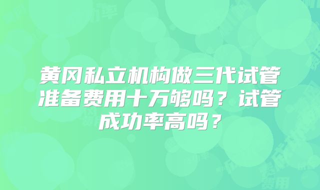 黄冈私立机构做三代试管准备费用十万够吗？试管成功率高吗？