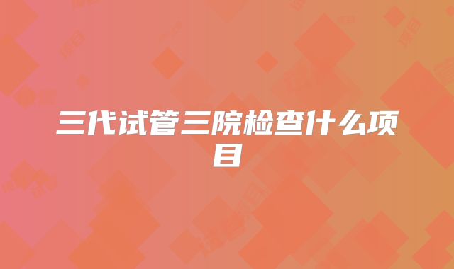 三代试管三院检查什么项目