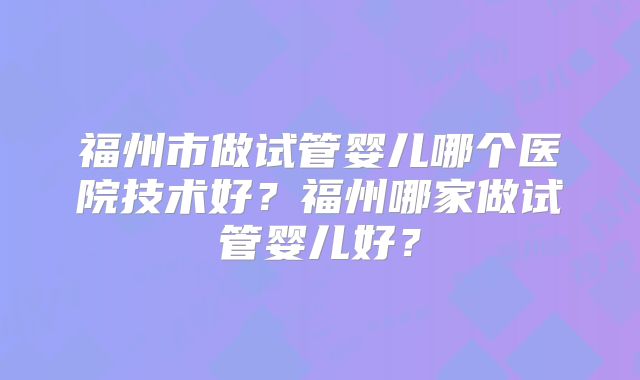 福州市做试管婴儿哪个医院技术好？福州哪家做试管婴儿好？