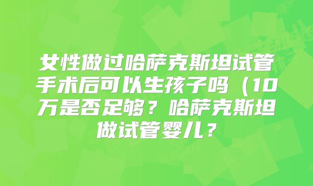 女性做过哈萨克斯坦试管手术后可以生孩子吗(10万是否足够?哈萨克斯坦做试管婴儿?