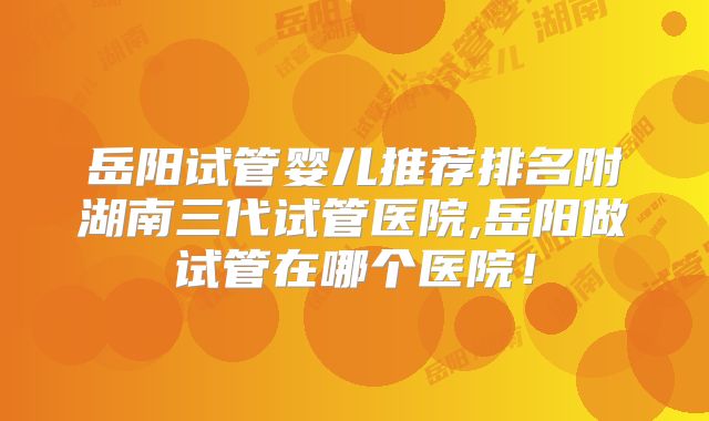 岳阳试管婴儿推荐排名附湖南三代试管医院,岳阳做试管在哪个医院!