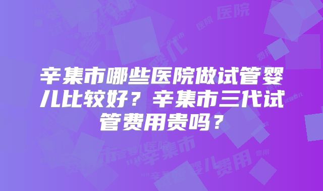 辛集市哪些医院做试管婴儿比较好？辛集市三代试管费用贵吗？