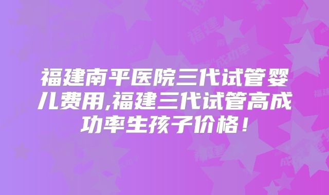 福建南平医院三代试管婴儿费用,福建三代试管高成功率生孩子价格！