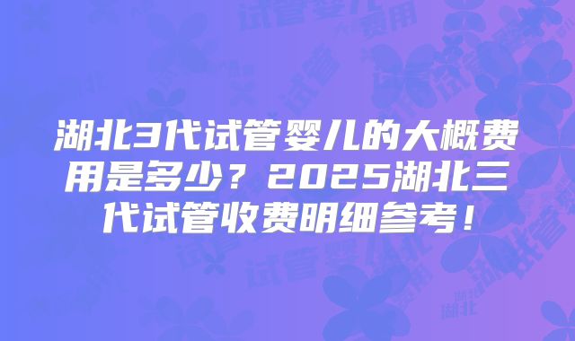 湖北3代试管婴儿的大概费用是多少？2025湖北三代试管收费明细参考！