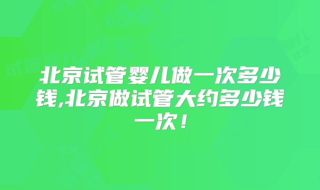 北京试管婴儿做一次多少钱,北京做试管大约多少钱一次！