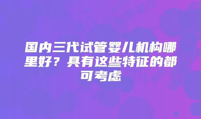 国内三代试管婴儿机构哪里好?具有这些特征的都可考虑