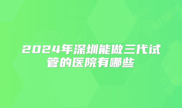 2024年深圳能做三代试管的医院有哪些