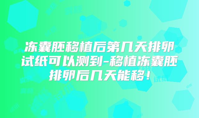 冻囊胚移植后第几天排卵试纸可以测到-移植冻囊胚排卵后几天能移!