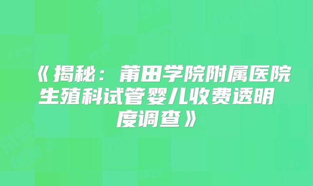 《揭秘：莆田学院附属医院生殖科试管婴儿收费透明度调查》