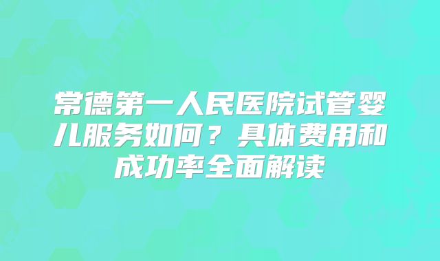 常德第一人民医院试管婴儿服务如何?具体费用和成功率全面解读