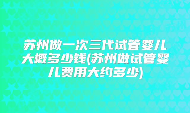 苏州做一次三代试管婴儿大概多少钱(苏州做试管婴儿费用大约多少)