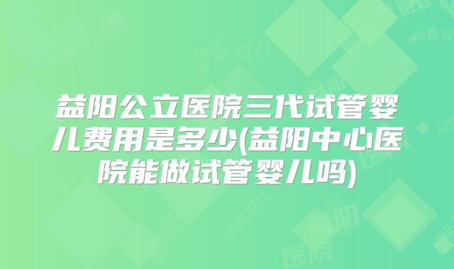益阳公立医院三代试管婴儿费用是多少(益阳中心医院能做试管婴儿吗)