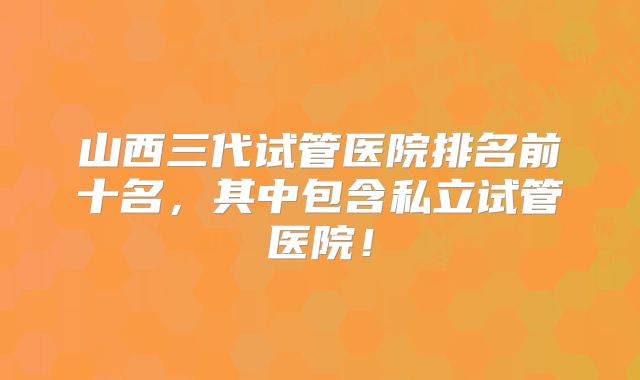 山西三代试管医院排名前十名，其中包含私立试管医院！