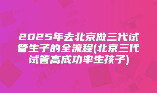 2025年去北京做三代试管生子的全流程(北京三代试管高成功率生孩子)