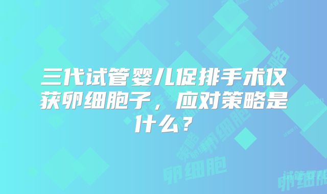 三代试管婴儿促排手术仅获卵细胞子,应对策略是什么?