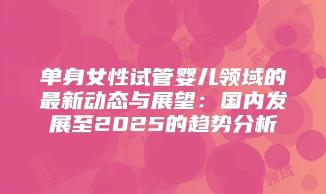 单身女性试管婴儿领域的最新动态与展望：国内发展至2025的趋势分析