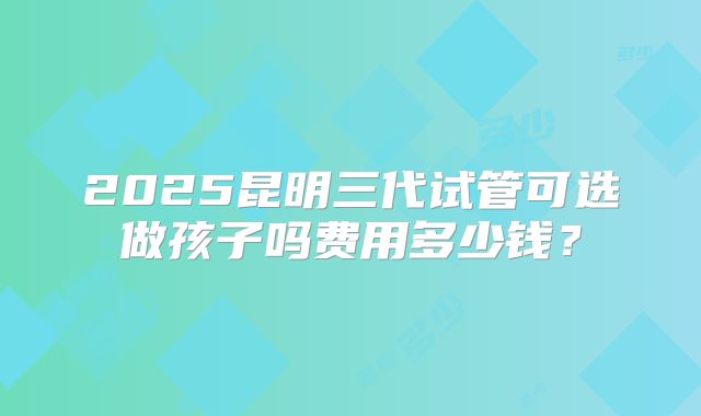 2025昆明三代试管可选做孩子吗费用多少钱?