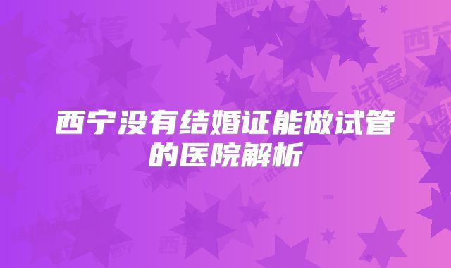 西宁没有结婚证能做试管的医院解析