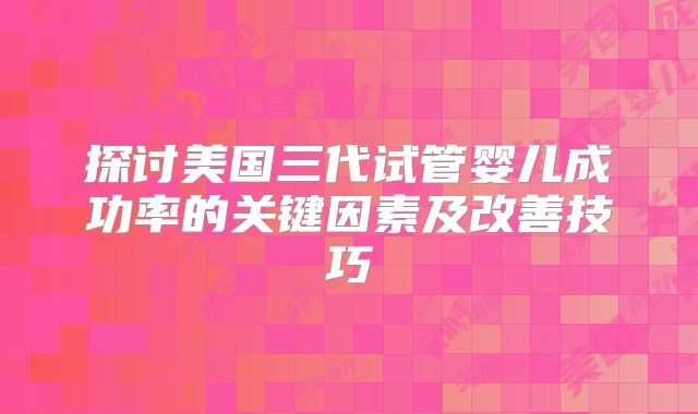 探讨美国三代试管婴儿成功率的关键因素及改善技巧