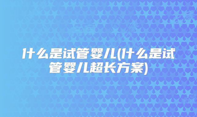什么是试管婴儿(什么是试管婴儿超长方案)