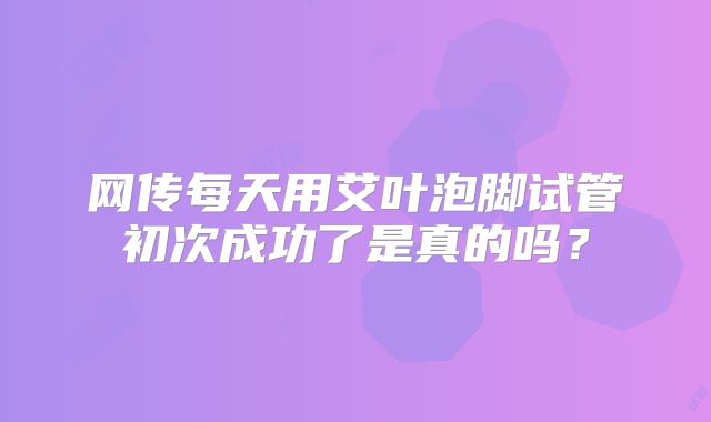 网传每天用艾叶泡脚试管初次成功了是真的吗？