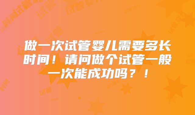 做一次试管婴儿需要多长时间！请问做个试管一般一次能成功吗？！