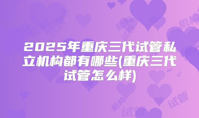 2025年重庆三代试管私立机构都有哪些(重庆三代试管怎么样)