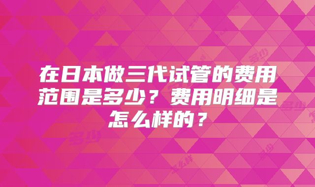 在日本做三代试管的费用范围是多少?费用明细是怎么样的?