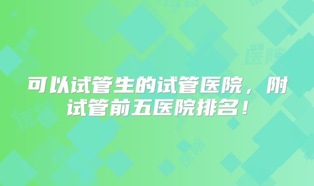 可以试管生的试管医院,附试管前五医院排名!