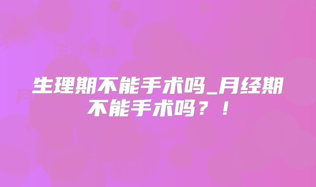 生理期不能手术吗_月经期不能手术吗?!