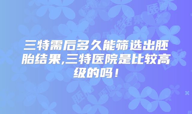 三特需后多久能筛选出胚胎结果,三特医院是比较高级的吗！