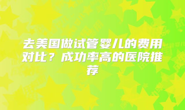 去美国做试管婴儿的费用对比？成功率高的医院推荐