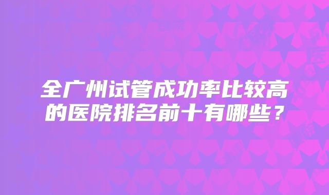 全广州试管成功率比较高的医院排名前十有哪些？