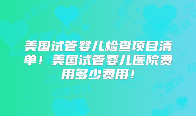美国试管婴儿检查项目清单！美国试管婴儿医院费用多少费用！