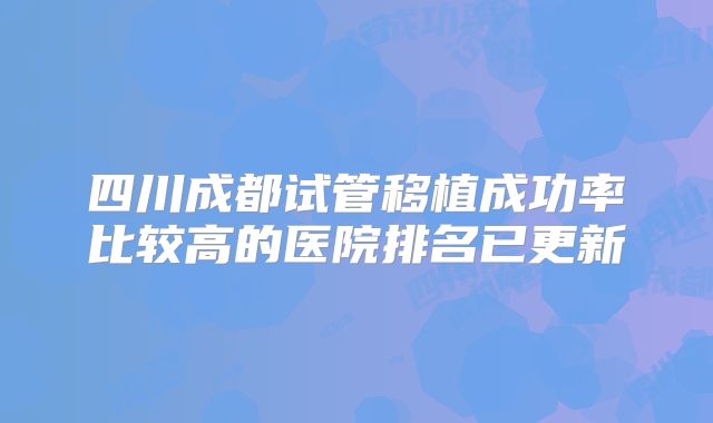 四川成都试管移植成功率比较高的医院排名已更新