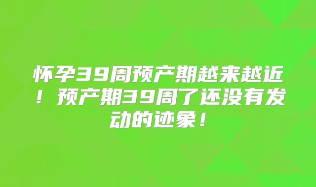 怀孕39周预产期越来越近！预产期39周了还没有发动的迹象！