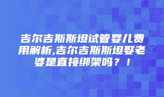 吉尔吉斯斯坦试管婴儿费用解析,吉尔吉斯斯坦娶老婆是直接绑架吗?!