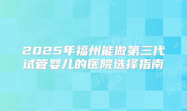 2025年福州能做第三代试管婴儿的医院选择指南